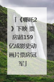《哪吒2》下映 票房超159亿成影史动画片票房冠军
