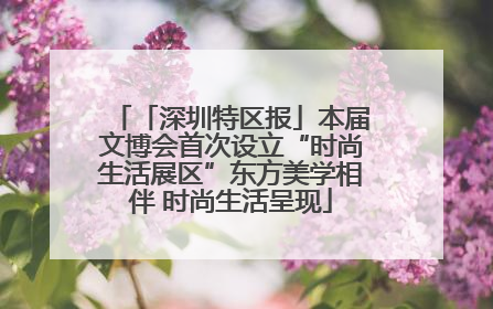 「深圳特区报」本届文博会首次设立“时尚生活展区”东方美学相伴 时尚生活呈现