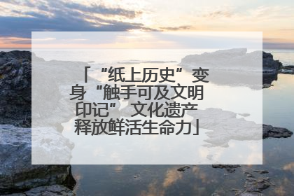 “纸上历史”变身“触手可及文明印记” 文化遗产释放鲜活生命力
