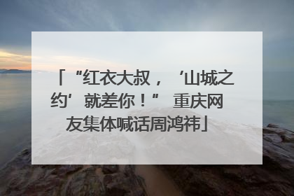 “红衣大叔，‘山城之约’就差你！” 重庆网友集体喊话周鸿祎