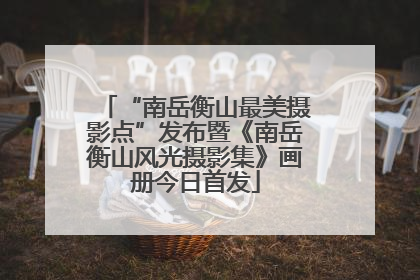 “南岳衡山最美摄影点”发布暨《南岳衡山风光摄影集》画册今日首发