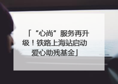 “心尚”服务再升级！铁路上海站启动爱心助残基金