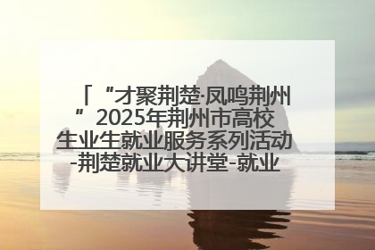 “才聚荆楚·凤鸣荆州”2025年荆州市高校生业生就业服务系列活动-荆楚就业大讲堂-就业嘉年华活动举行