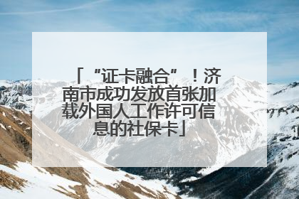 “证卡融合”！济南市成功发放首张加载外国人工作许可信息的社保卡