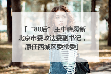 “80后”王中峰履新北京市委政法委副书记，原任西城区委常委
