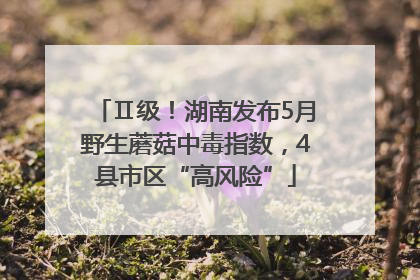 Ⅱ级！湖南发布5月野生蘑菇中毒指数，4县市区“高风险”