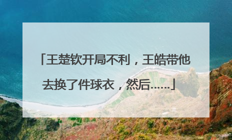 王楚钦开局不利，王皓带他去换了件球衣，然后……