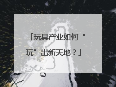 玩具产业如何“玩”出新天地？