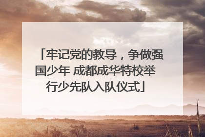 牢记党的教导，争做强国少年 成都成华特校举行少先队入队仪式