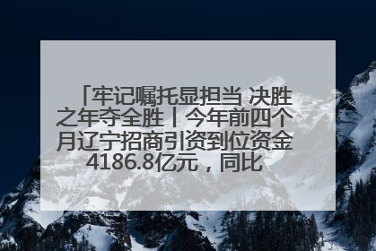 牢记嘱托显担当 决胜之年夺全胜丨今年前四个月辽宁招商引资到位资金4186.8亿元，同比增长17.4%