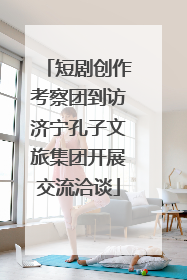 短剧创作考察团到访济宁孔子文旅集团开展交流洽谈
