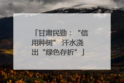 甘肃民勤：“信用种树” 汗水浇出“绿色存折”