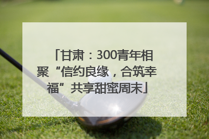 甘肃：300青年相聚“信约良缘，合筑幸福”共享甜蜜周末