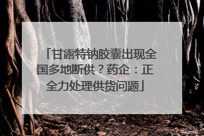 甘露特钠胶囊出现全国多地断供？药企：正全力处理供货问题
