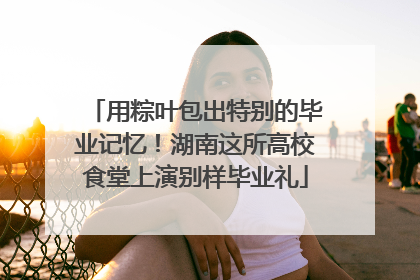 用粽叶包出特别的毕业记忆！湖南这所高校食堂上演别样毕业礼