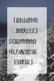 眉山供电：加快江口沉银博物馆电力配套项目建设