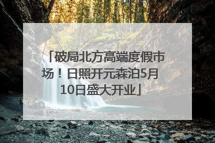 破局北方高端度假市场！日照开元森泊5月10日盛大开业