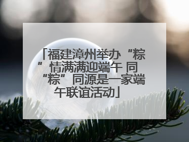福建漳州举办“粽”情满满迎端午 同“粽”同源是一家端午联谊活动