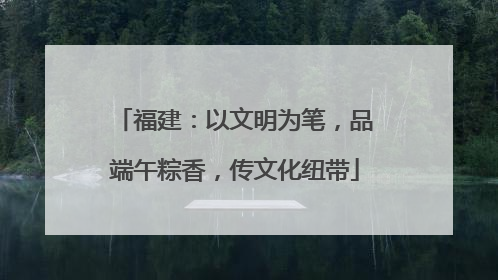 福建：以文明为笔，品端午粽香，传文化纽带