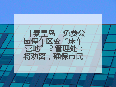 秦皇岛一免费公园停车区变“床车营地”？管理处：将劝离，确保市民正常游园