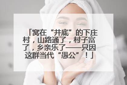 窝在“井底”的下庄村，山路通了，村子富了，乡亲乐了——只因这群当代“愚公”！