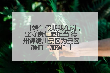 端午假期我在岗，坚守责任显担当 德州锦绣川景区为景区颜值“加码”