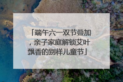 端午六一双节叠加，亲子家庭解锁艾叶飘香的别样儿童节