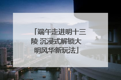 端午走进明十三陵 沉浸式解锁大明风华新玩法