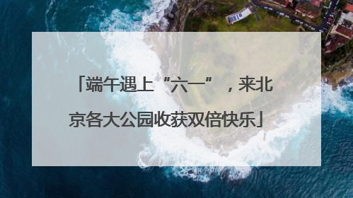 端午遇上“六一”，来北京各大公园收获双倍快乐