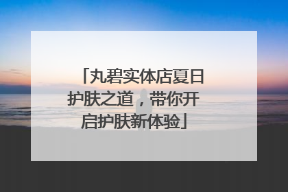 丸碧实体店夏日护肤之道，带你开启护肤新体验