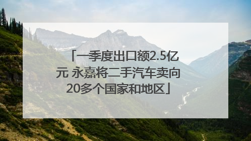 一季度出口额2.5亿元 永嘉将二手汽车卖向20多个国家和地区
