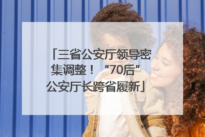 三省公安厅领导密集调整！“70后”公安厅长跨省履新