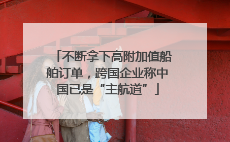 不断拿下高附加值船舶订单，跨国企业称中国已是“主航道”