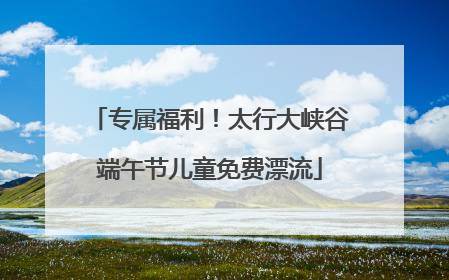 专属福利！太行大峡谷端午节儿童免费漂流