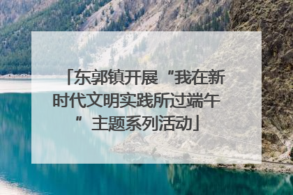 东郭镇开展“我在新时代文明实践所过端午”主题系列活动
