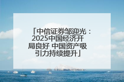 中信证券邹迎光：2025中国经济开局良好 中国资产吸引力持续提升