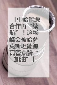 中哈能源合作再“续航”！这场峰会被哈萨克斯坦能源高管点赞“加油”