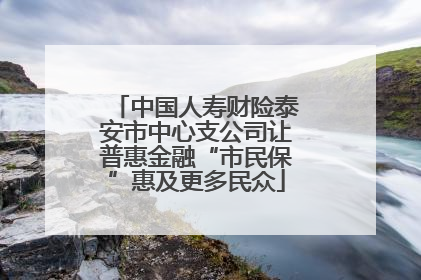 中国人寿财险泰安市中心支公司让普惠金融“市民保”惠及更多民众