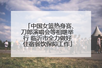 中国女篮热身赛、刀郎演唱会等相继举行 临沂市全力做好住宿餐饮保障工作