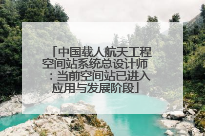 中国载人航天工程空间站系统总设计师：当前空间站已进入应用与发展阶段