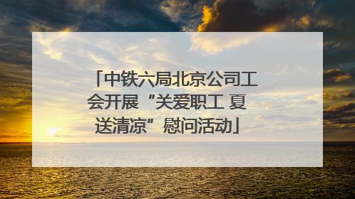中铁六局北京公司工会开展“关爱职工 夏送清凉”慰问活动