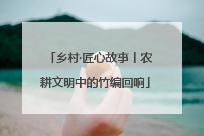 乡村·匠心故事丨农耕文明中的竹编回响
