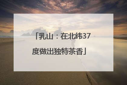 乳山：在北纬37度做出独特茶香