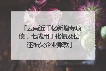云南近千亿新增专项债，七成用于化债及偿还拖欠企业账款