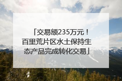 交易额235万元!百里荒片区水土保持生态产品完成转化交易