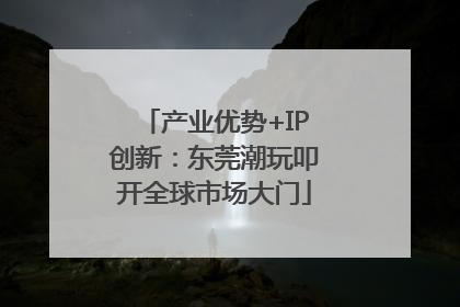产业优势+IP创新：东莞潮玩叩开全球市场大门