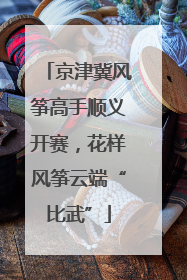 京津冀风筝高手顺义开赛，花样风筝云端“比武”