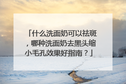 什么洗面奶可以祛斑，哪种洗面奶去黑头缩小毛孔效果好指南？