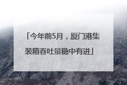 今年前5月，厦门港集装箱吞吐量稳中有进