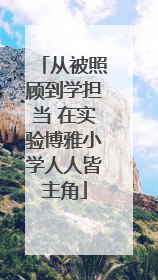从被照顾到学担当 在实验博雅小学人人皆主角